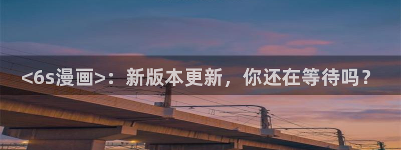 yy漫画无：<6s漫画>：新版本更新，你还在等待吗？