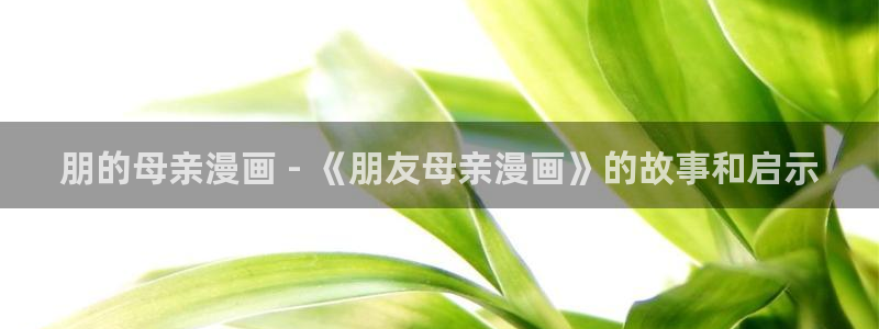 羞羞漫画yy漫画喷水漫画：朋的母亲漫画 - 《朋友母亲漫画》的故事和启示